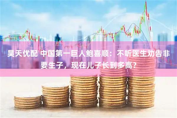 昊天优配 中国第一巨人鲍喜顺：不听医生劝告非要生子，现在儿子长到多高？