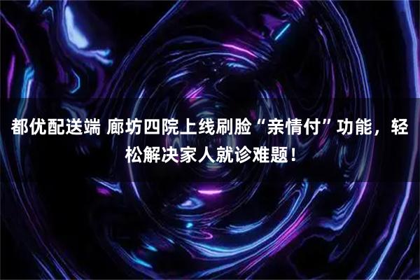 都优配送端 廊坊四院上线刷脸“亲情付”功能，轻松解决家人就诊难题！