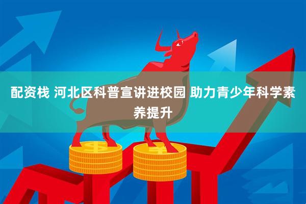 配资栈 河北区科普宣讲进校园 助力青少年科学素养提升