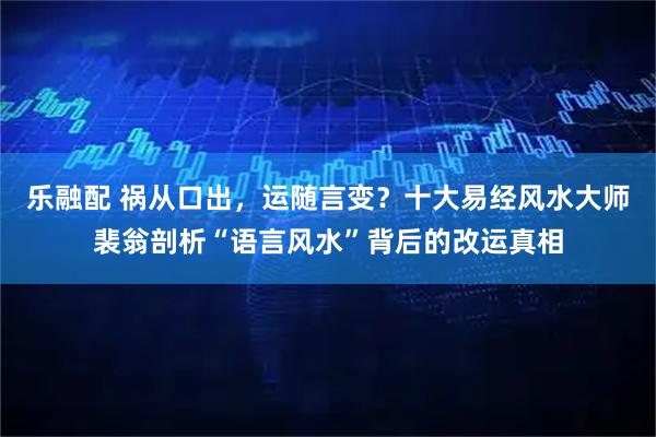 乐融配 祸从口出，运随言变？十大易经风水大师裴翁剖析“语言风水”背后的改运真相