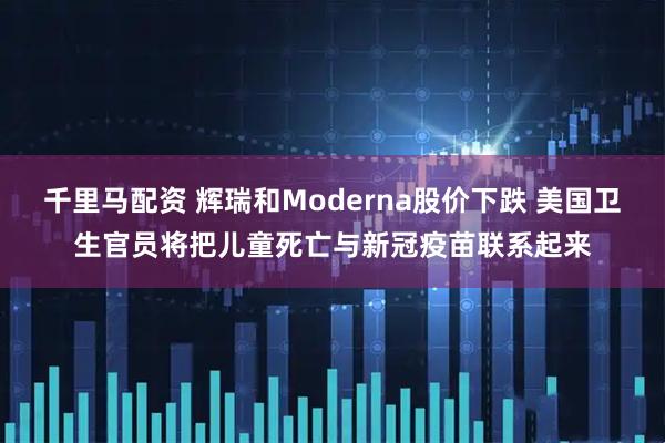 千里马配资 辉瑞和Moderna股价下跌 美国卫生官员将把儿童死亡与新冠疫苗联系起来