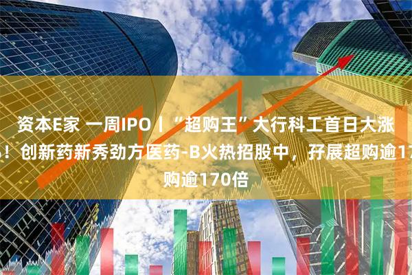 资本E家 一周IPO丨“超购王”大行科工首日大涨15%！创新药新秀劲方医药-B火热招股中，孖展超购逾170倍