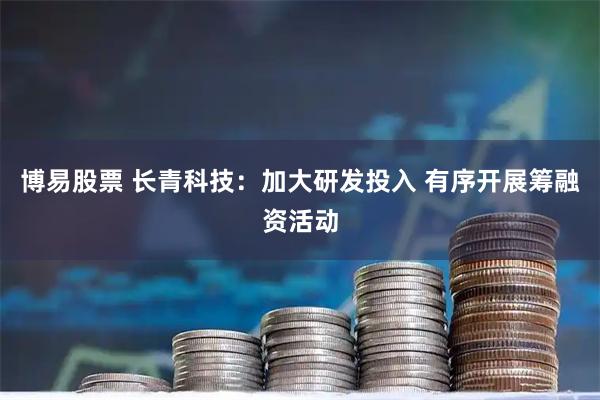 博易股票 长青科技：加大研发投入 有序开展筹融资活动