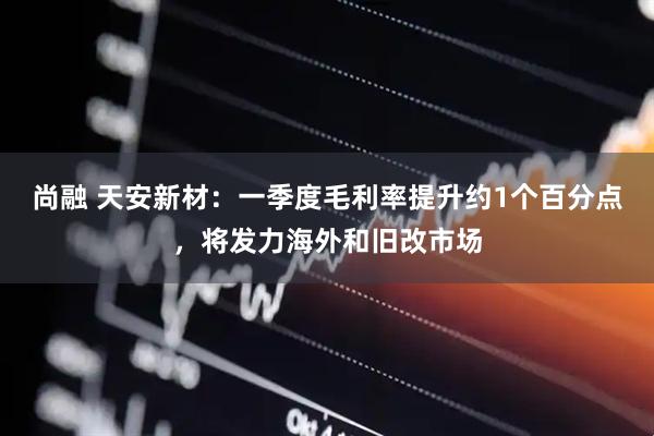尚融 天安新材：一季度毛利率提升约1个百分点，将发力海外和旧改市场