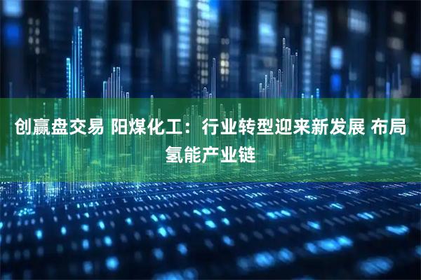 创赢盘交易 阳煤化工：行业转型迎来新发展 布局氢能产业链
