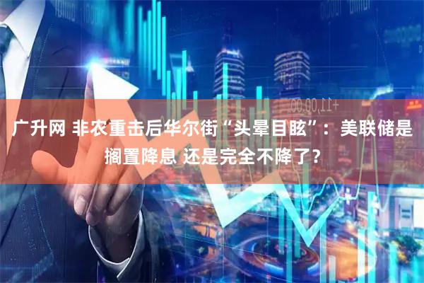 广升网 非农重击后华尔街“头晕目眩”：美联储是搁置降息 还是完全不降了？