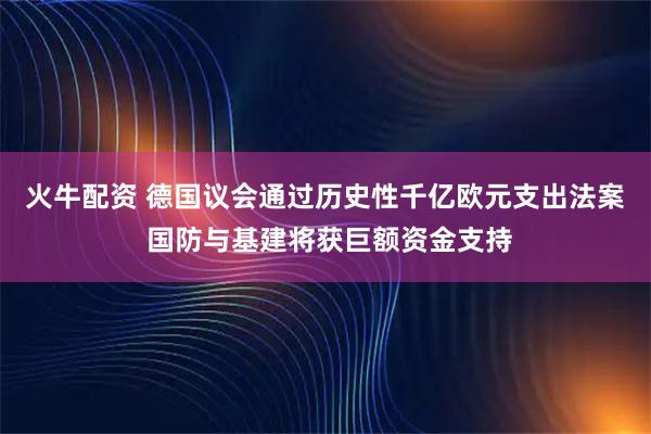 火牛配资 德国议会通过历史性千亿欧元支出法案 国防与基建将获巨额资金支持