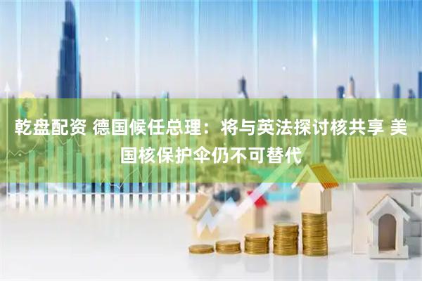乾盘配资 德国候任总理：将与英法探讨核共享 美国核保护伞仍不可替代