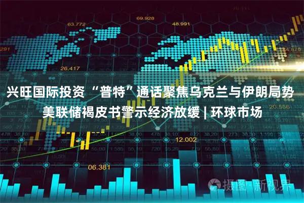 兴旺国际投资 “普特”通话聚焦乌克兰与伊朗局势 美联储褐皮书警示经济放缓 | 环球市场