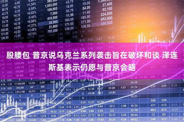 股腰包 普京说乌克兰系列袭击旨在破坏和谈 泽连斯基表示仍愿与普京会晤