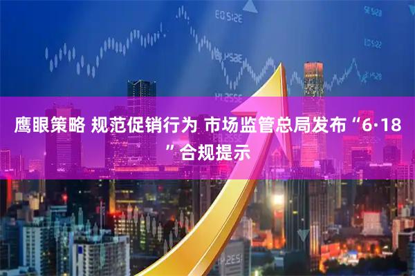 鹰眼策略 规范促销行为 市场监管总局发布“6·18”合规提示