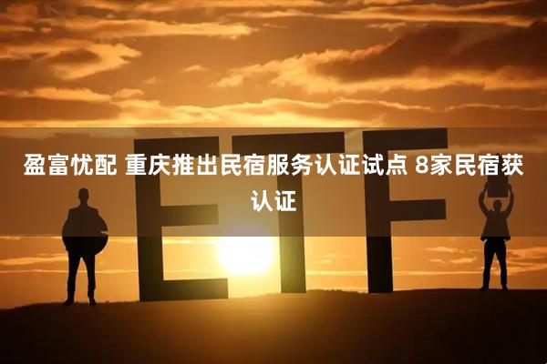 盈富忧配 重庆推出民宿服务认证试点 8家民宿获认证