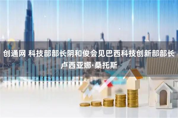 创通网 科技部部长阴和俊会见巴西科技创新部部长卢西亚娜·桑托斯