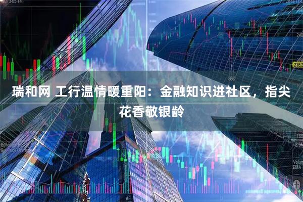 瑞和网 工行温情暖重阳:金融知识进社区,指尖花香敬银龄