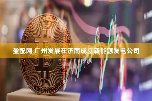 盈配网 广州发展在济南成立新能源发电公司