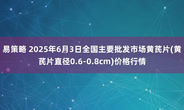 易策略 2025年6月3日全国主要批发市场黄芪片(黄芪片直径0.6-0.8cm)价格行情