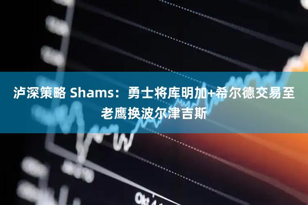 泸深策略 Shams：勇士将库明加+希尔德交易至老鹰换波尔津吉斯