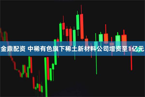 金鼎配资 中稀有色旗下稀土新材料公司增资至1亿元