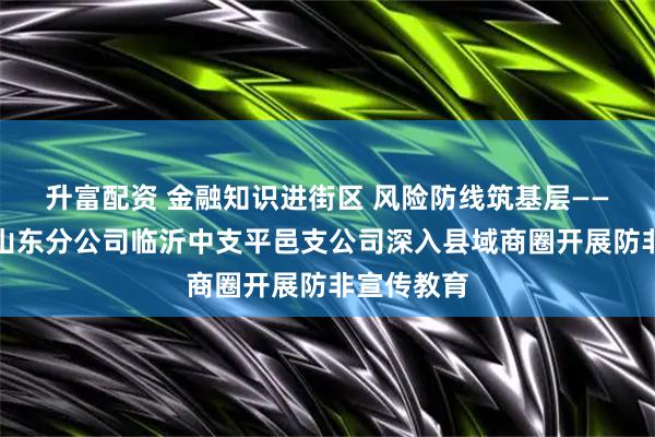 升富配资 金融知识进街区 风险防线筑基层——瑞众保险山东分公司临沂中支平邑支公司深入县域商圈开展防非宣传教育