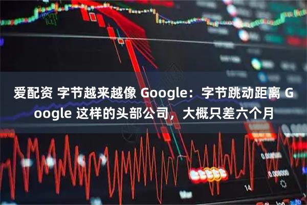 爱配资 字节越来越像 Google：字节跳动距离 Google 这样的头部公司，大概只差六个月