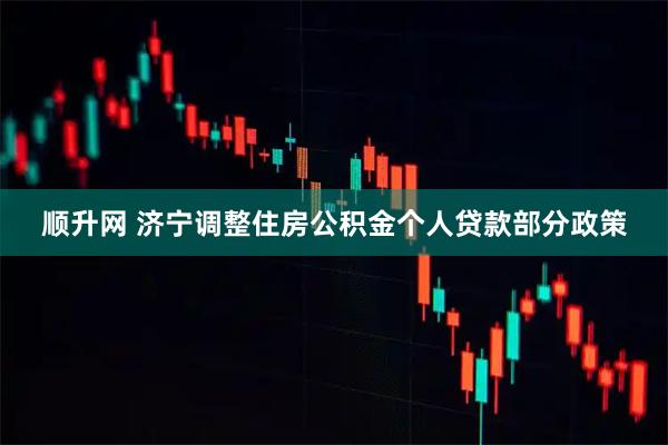 顺升网 济宁调整住房公积金个人贷款部分政策