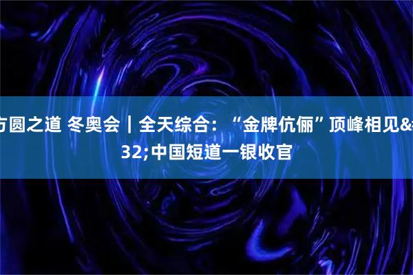方圆之道 冬奥会｜全天综合：“金牌伉俪”顶峰相见 中国短道一银收官