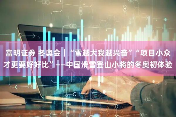 富明证券 冬奥会｜“雪越大我越兴奋”“项目小众才更要好好比”——中国滑雪登山小将的冬奥初体验
