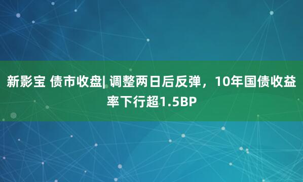新影宝 债市收盘| 调整两日后反弹，10年国债收益率下行超1.5BP