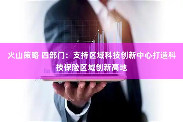 火山策略 四部门:支持区域科技创新中心打造科技保险区域创新高地