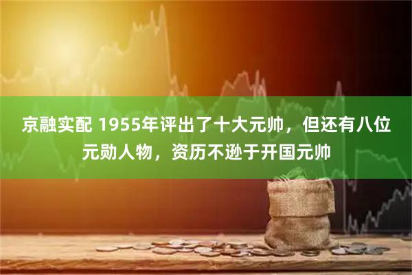 京融实配 1955年评出了十大元帅，但还有八位元勋人物，资历不逊于开国元帅