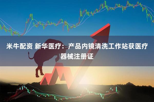 米牛配资 新华医疗:产品内镜清洗工作站获医疗器械注册证