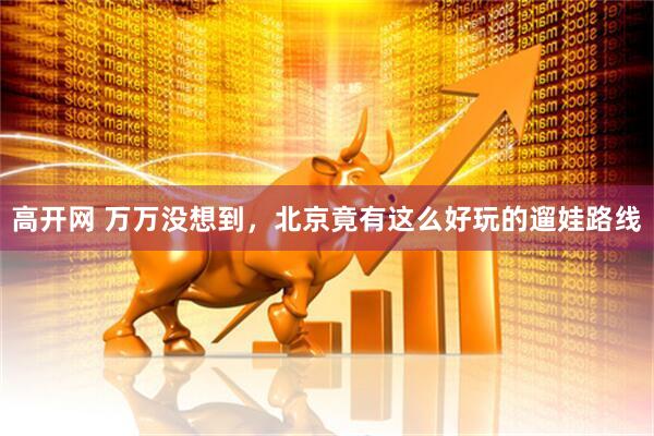 高开网 万万没想到，北京竟有这么好玩的遛娃路线