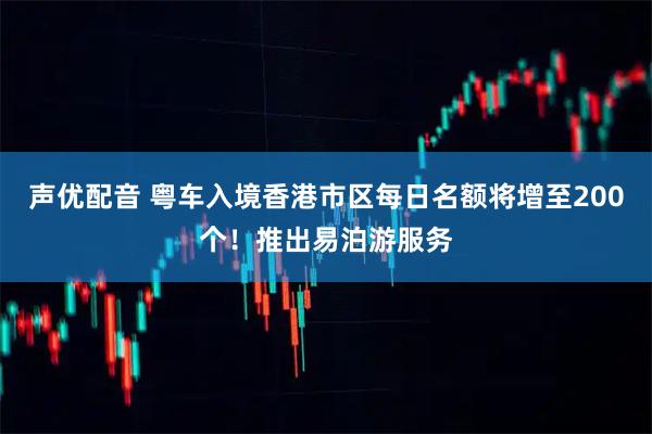 声优配音 粤车入境香港市区每日名额将增至200个！推出易泊游服务