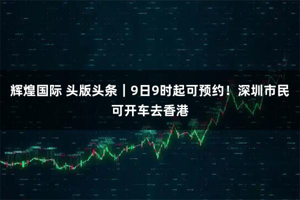 辉煌国际 头版头条｜9日9时起可预约！深圳市民可开车去香港
