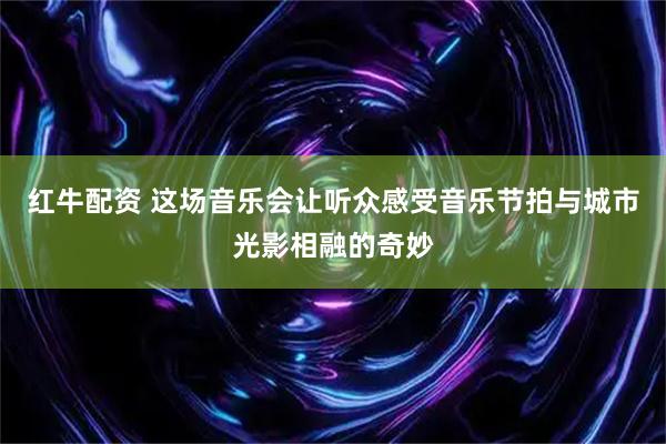 红牛配资 这场音乐会让听众感受音乐节拍与城市光影相融的奇妙