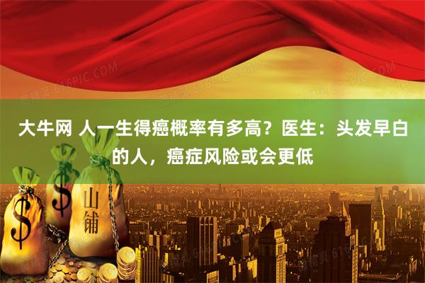 大牛网 人一生得癌概率有多高？医生：头发早白的人，癌症风险或会更低