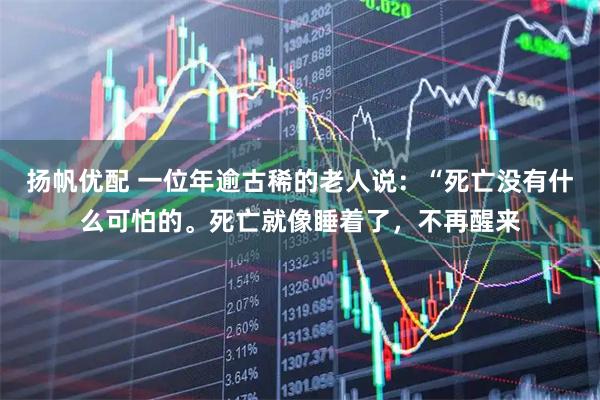 扬帆优配 一位年逾古稀的老人说：“死亡没有什么可怕的。死亡就像睡着了，不再醒来