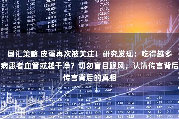 国汇策略 皮蛋再次被关注！研究发现：吃得越多，糖尿病患者血管或越干净？切勿盲目跟风，认清传言背后的真相