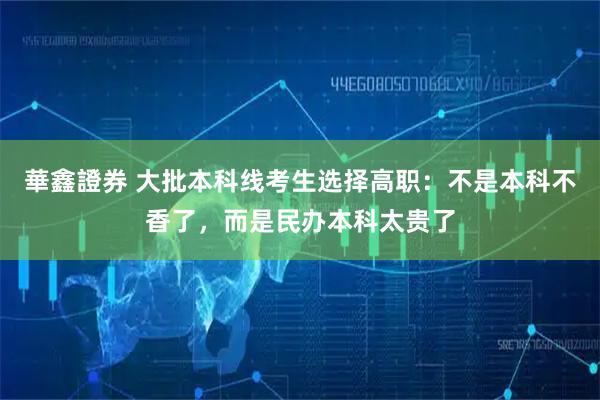華鑫證券 大批本科线考生选择高职：不是本科不香了，而是民办本科太贵了