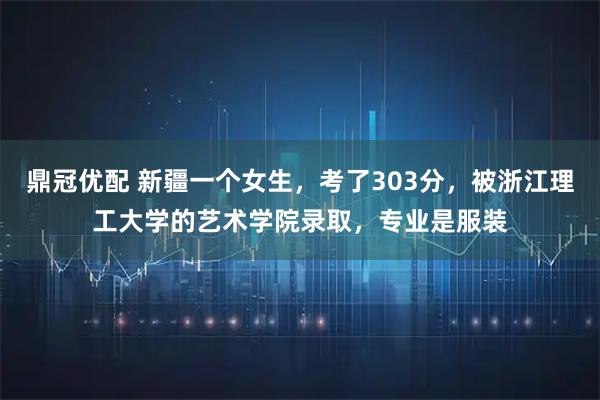 鼎冠优配 新疆一个女生，考了303分，被浙江理工大学的艺术学院录取，专业是服装